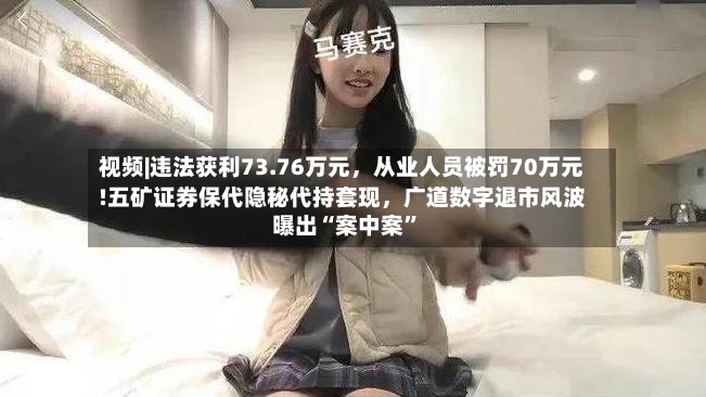 视频|违法获利73.76万元，从业人员被罚70万元!五矿证券保代隐秘代持套现，广道数字退市风波曝出“案中案”