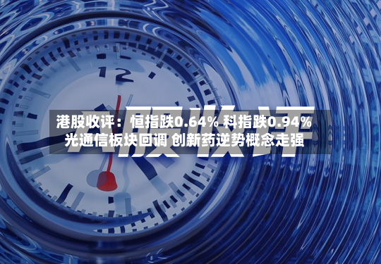 港股收评：恒指跌0.64% 科指跌0.94% 光通信板块回调 创新药逆势概念走强