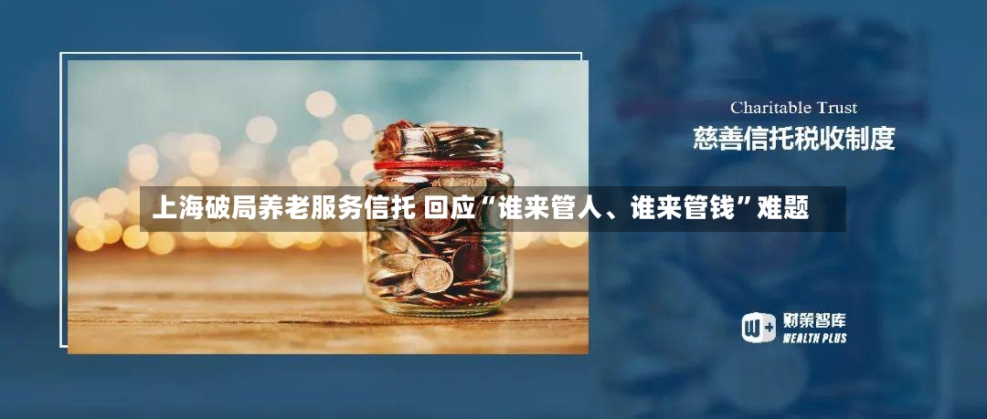 上海破局养老服务信托 回应“谁来管人	、谁来管钱	”难题-第2张图片