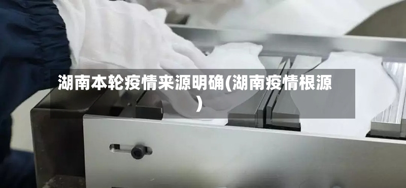 湖南本轮疫情来源明确(湖南疫情根源)
