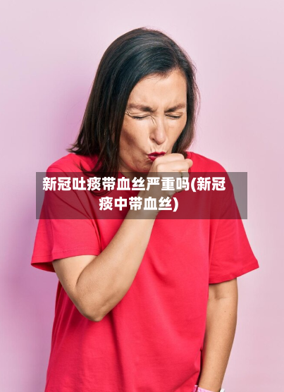 新冠吐痰带血丝严重吗(新冠痰中带血丝)-第2张图片