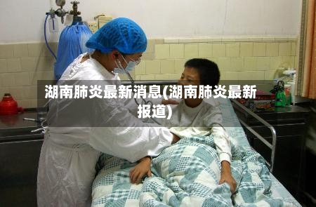 湖南肺炎最新消息(湖南肺炎最新报道)-第2张图片
