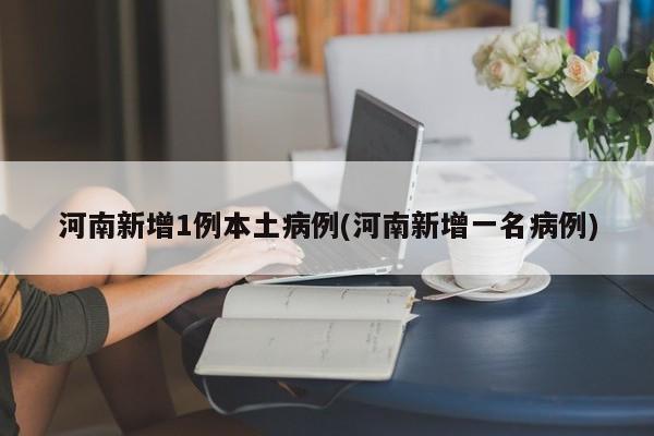 河南新增1例本土病例(河南新增一名病例)