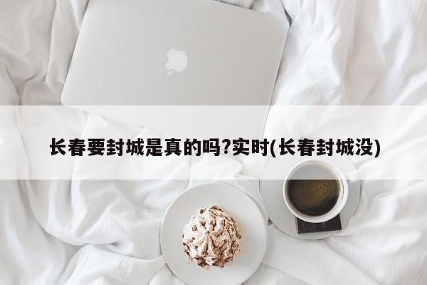 长春要封城是真的吗?实时(长春封城没)