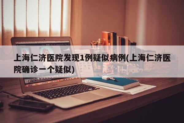 上海仁济医院发现1例疑似病例(上海仁济医院确诊一个疑似)