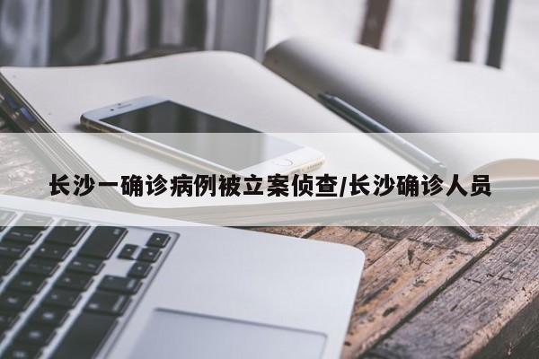 长沙一确诊病例被立案侦查/长沙确诊人员