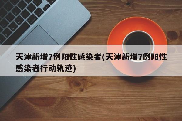天津新增7例阳性感染者(天津新增7例阳性感染者行动轨迹)
