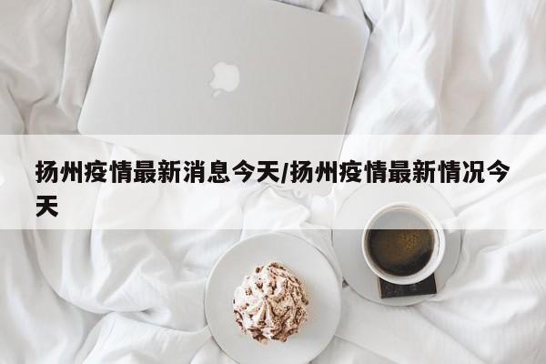 扬州疫情最新消息今天/扬州疫情最新情况今天