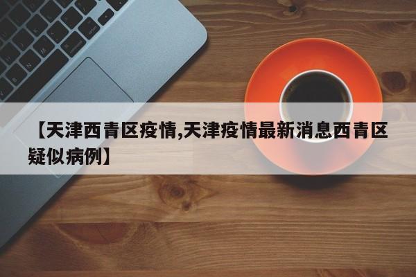 【天津西青区疫情,天津疫情最新消息西青区疑似病例】