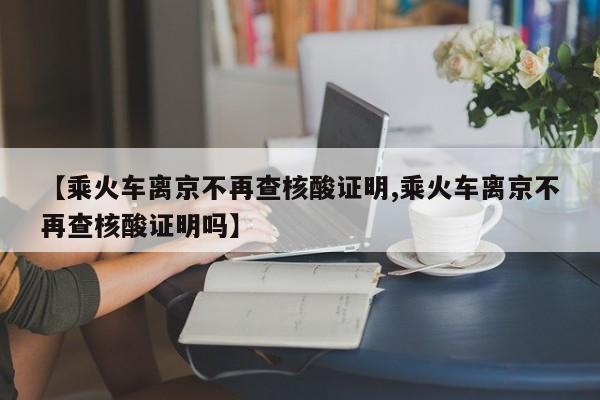 【乘火车离京不再查核酸证明,乘火车离京不再查核酸证明吗】