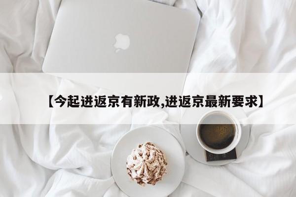 【今起进返京有新政,进返京最新要求】