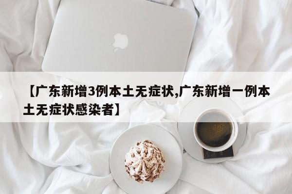【广东新增3例本土无症状,广东新增一例本土无症状感染者】