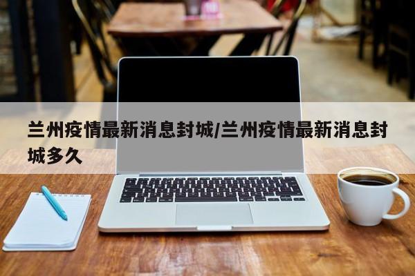 兰州疫情最新消息封城/兰州疫情最新消息封城多久