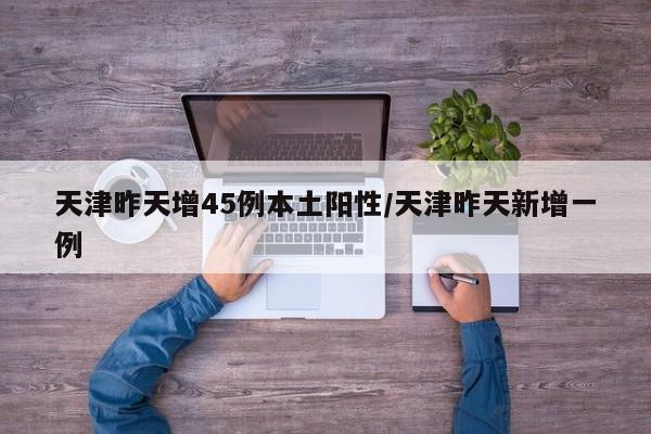天津昨天增45例本土阳性/天津昨天新增一例