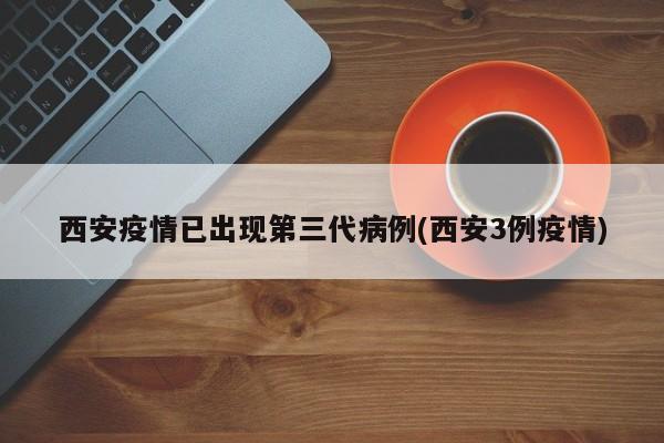 西安疫情已出现第三代病例(西安3例疫情)