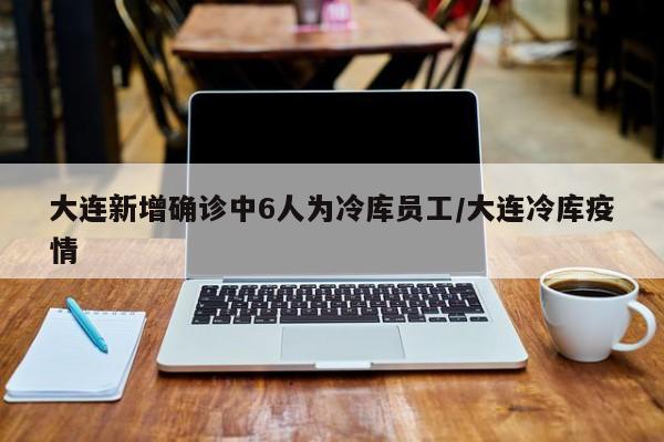 大连新增确诊中6人为冷库员工/大连冷库疫情
