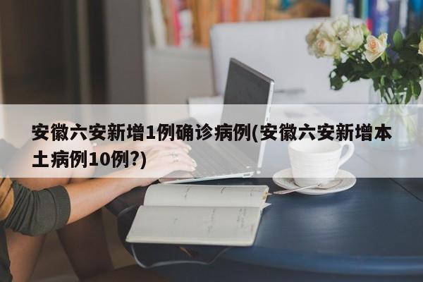 安徽六安新增1例确诊病例(安徽六安新增本土病例10例?)