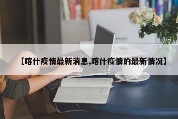 【喀什疫情最新消息,喀什疫情的最新情况】