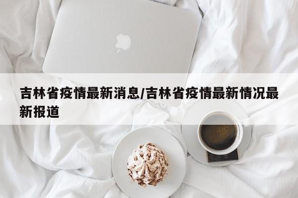 吉林省疫情最新消息/吉林省疫情最新情况最新报道