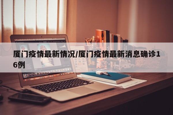厦门疫情最新情况/厦门疫情最新消息确诊16例