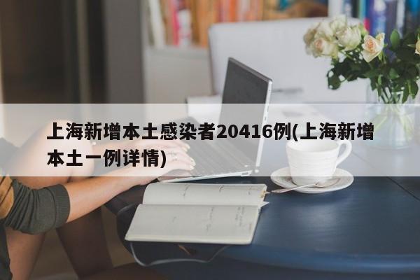 上海新增本土感染者20416例(上海新增本土一例详情)