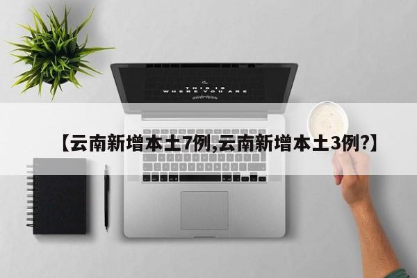 【云南新增本土7例,云南新增本土3例?】