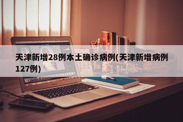 天津新增28例本土确诊病例(天津新增病例127例)