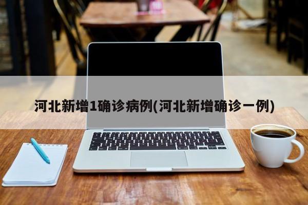河北新增1确诊病例(河北新增确诊一例)