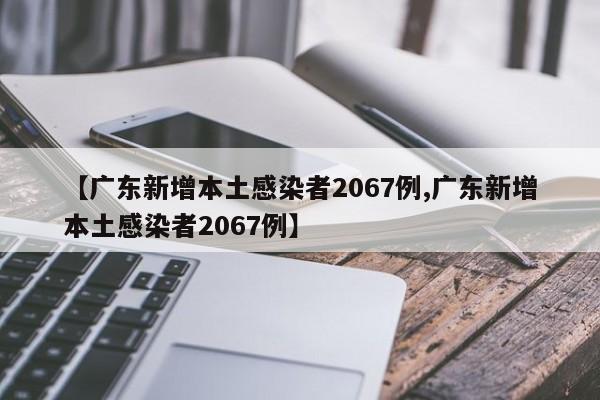 【广东新增本土感染者2067例,广东新增本土感染者2067例】