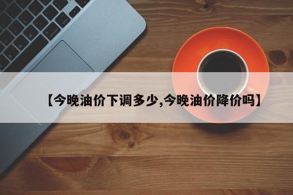 【今晚油价下调多少,今晚油价降价吗】