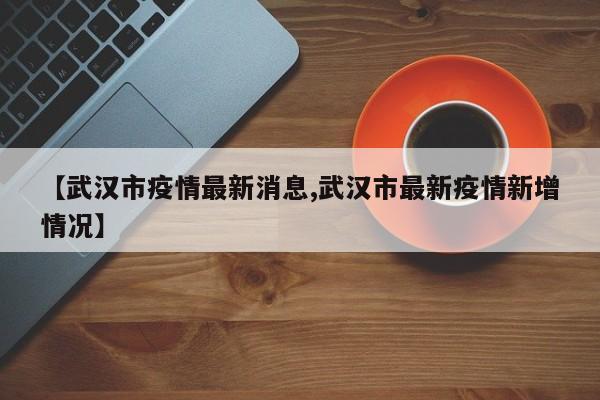 【武汉市疫情最新消息,武汉市最新疫情新增情况】