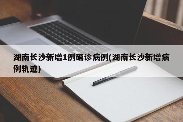 湖南长沙新增1例确诊病例(湖南长沙新增病例轨迹)