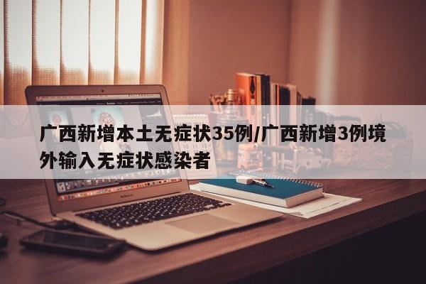 广西新增本土无症状35例/广西新增3例境外输入无症状感染者
